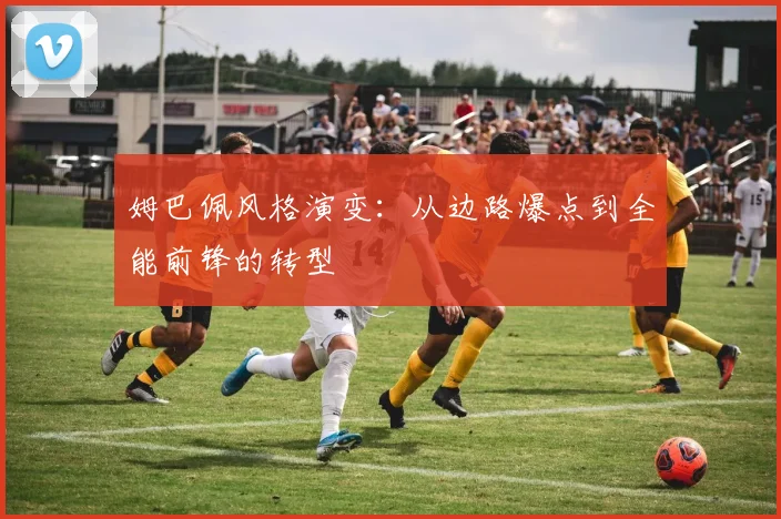 姆巴佩风格演变:从边路爆点到全能前锋的转型