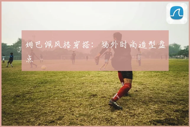 姆巴佩风格穿搭：场外时尚造型盘点